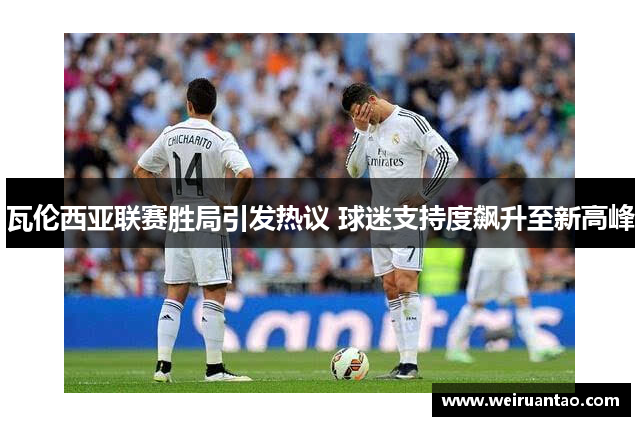 瓦伦西亚联赛胜局引发热议 球迷支持度飙升至新高峰