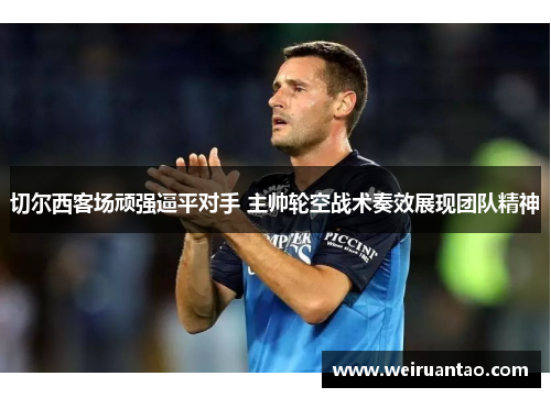切尔西客场顽强逼平对手 主帅轮空战术奏效展现团队精神
