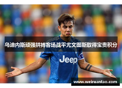 乌迪内斯顽强拼搏客场战平尤文图斯取得宝贵积分