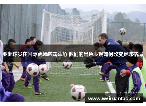 亚洲球员在国际赛场崭露头角 他们的出色表现如何改变足球格局