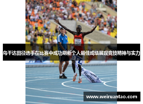 乌干达田径选手在比赛中成功刷新个人最佳成绩展现竞技精神与实力