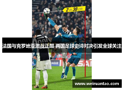 法国与克罗地亚激战正酣 两国足球史诗对决引发全球关注