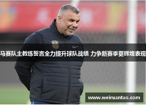 马赛队主教练誓言全力提升球队战绩 力争新赛季更辉煌表现