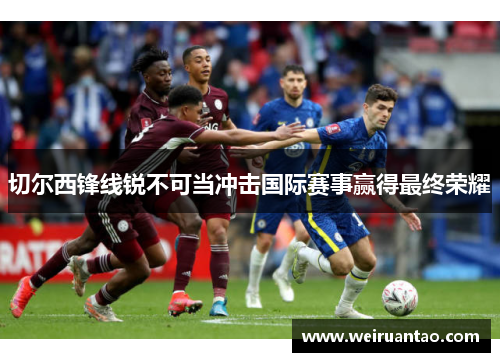 切尔西锋线锐不可当冲击国际赛事赢得最终荣耀