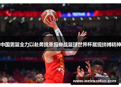 中国男篮全力以赴勇挑重担奋战篮球世界杯展现拼搏精神