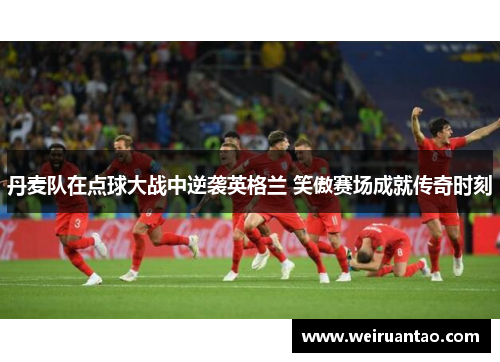 丹麦队在点球大战中逆袭英格兰 笑傲赛场成就传奇时刻