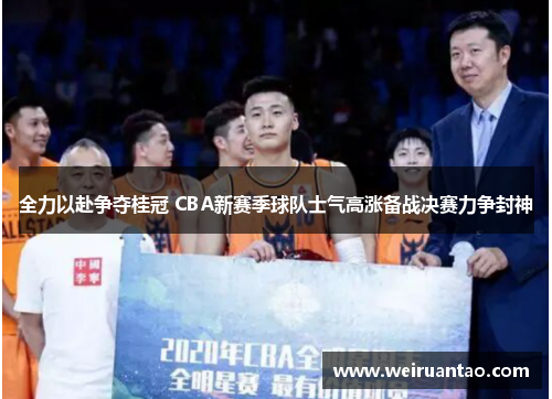 全力以赴争夺桂冠 CBA新赛季球队士气高涨备战决赛力争封神