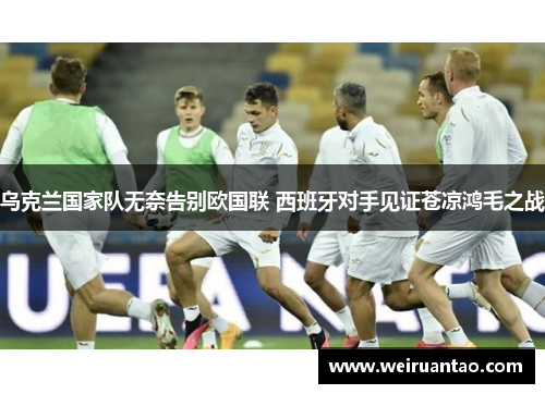 乌克兰国家队无奈告别欧国联 西班牙对手见证苍凉鸿毛之战