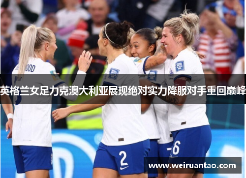英格兰女足力克澳大利亚展现绝对实力降服对手重回巅峰