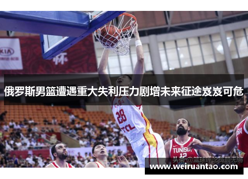 俄罗斯男篮遭遇重大失利压力剧增未来征途岌岌可危