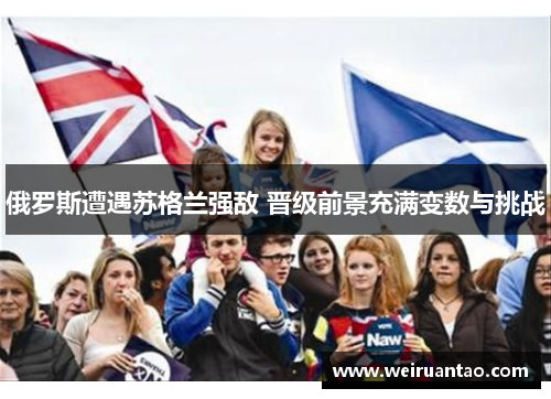 俄罗斯遭遇苏格兰强敌 晋级前景充满变数与挑战