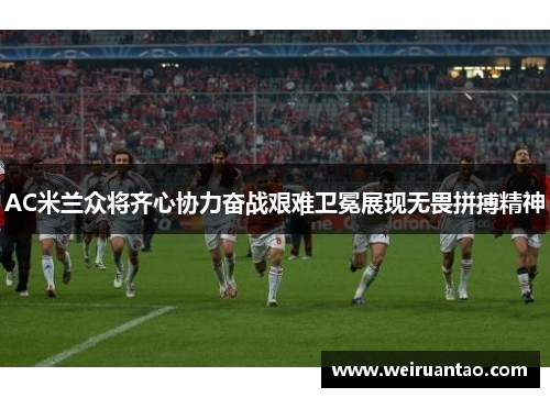 AC米兰众将齐心协力奋战艰难卫冕展现无畏拼搏精神