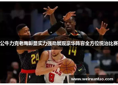 公牛力克老鹰彰显实力强劲展现豪华阵容全方位统治比赛