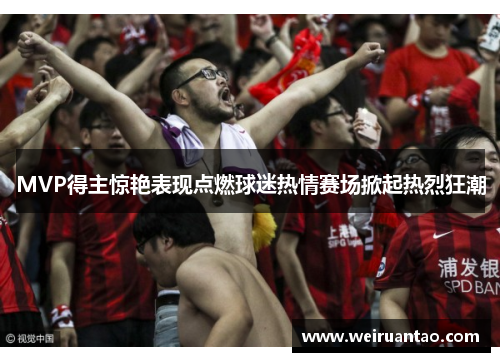 MVP得主惊艳表现点燃球迷热情赛场掀起热烈狂潮