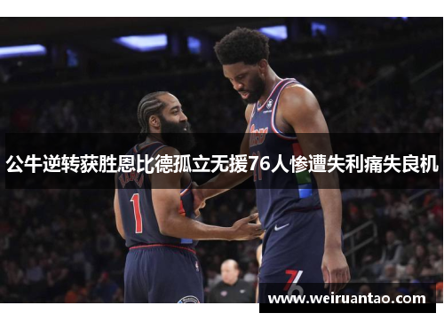 公牛逆转获胜恩比德孤立无援76人惨遭失利痛失良机