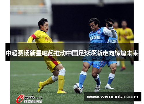 中超赛场新星崛起推动中国足球逐渐走向辉煌未来