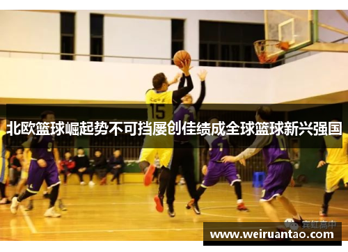 北欧篮球崛起势不可挡屡创佳绩成全球篮球新兴强国