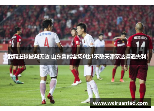 武磊进球被判无效 山东鲁能客场0比1不敌天津泰达遭遇失利