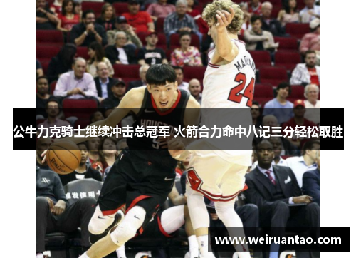 公牛力克骑士继续冲击总冠军 火箭合力命中八记三分轻松取胜