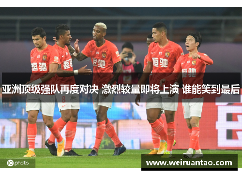 亚洲顶级强队再度对决 激烈较量即将上演 谁能笑到最后