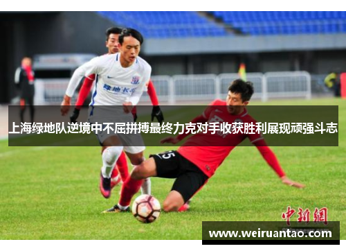 上海绿地队逆境中不屈拼搏最终力克对手收获胜利展现顽强斗志