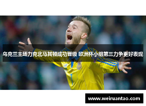 乌克兰主场力克北马其顿成功晋级 欧洲杯小组第三力争更好表现